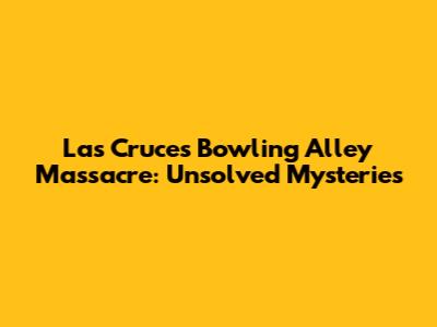 Las Cruces Bowling Alley Massacre: Unsolved Mysteries