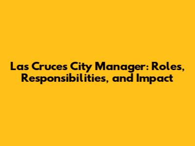 Las Cruces City Manager: Roles, Responsibilities, and Impact