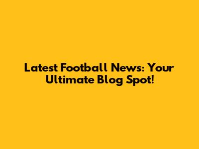 Latest Football News: Your Ultimate Blog Spot!