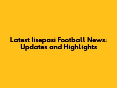 Latest Iisepasi Football News: Updates and Highlights
