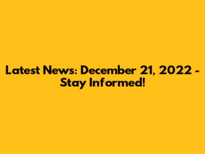 Latest News: December 21, 2022 - Stay Informed!