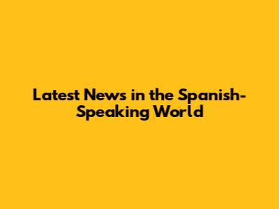 Latest News in the Spanish-Speaking World