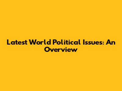 Latest World Political Issues: An Overview