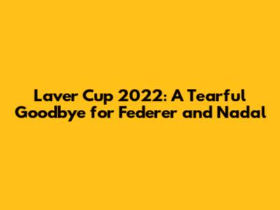 Laver Cup 2022: A Tearful Goodbye for Federer and Nadal
