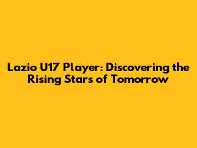 Lazio U17 Player: Discovering the Rising Stars of Tomorrow