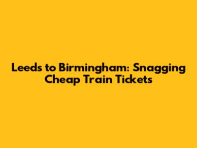 Leeds to Birmingham: Snagging Cheap Train Tickets