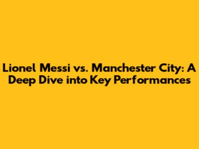 Lionel Messi vs. Manchester City: A Deep Dive into Key Performances
