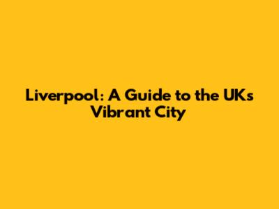 Liverpool: A Guide to the UK's Vibrant City