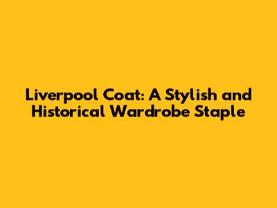 Liverpool Coat: A Stylish and Historical Wardrobe Staple