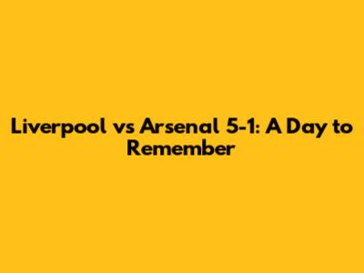 Liverpool vs Arsenal 5-1: A Day to Remember