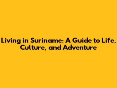 Living in Suriname: A Guide to Life, Culture, and Adventure