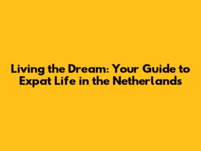 Living the Dream: Your Guide to Expat Life in the Netherlands