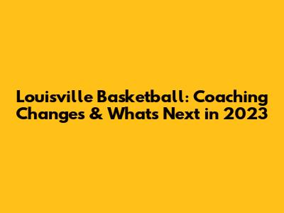 Louisville Basketball: Coaching Changes & What's Next in 2023