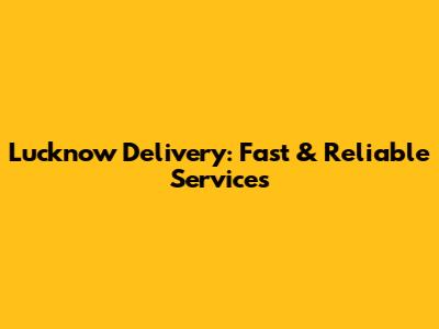 Lucknow Delivery: Fast & Reliable Services