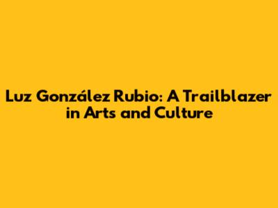 Luz González Rubio: A Trailblazer in Arts and Culture