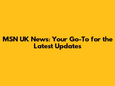MSN UK News: Your Go-To for the Latest Updates