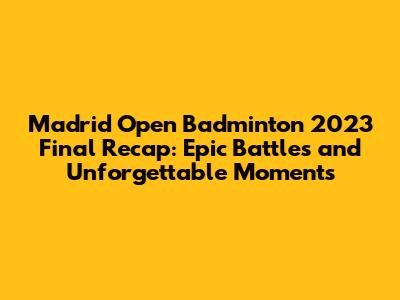 Madrid Open Badminton 2023 Final Recap: Epic Battles and Unforgettable Moments