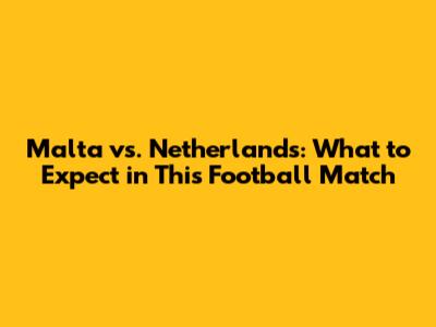 Malta vs. Netherlands: What to Expect in This Football Match