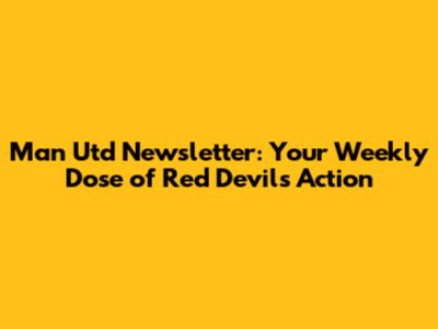 Man Utd Newsletter: Your Weekly Dose of Red Devils Action