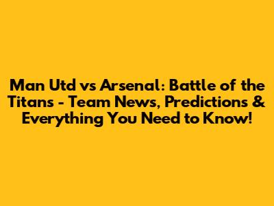 Man Utd vs Arsenal: Battle of the Titans - Team News, Predictions & Everything You Need to Know!