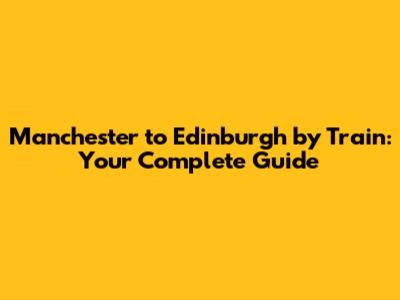 Manchester to Edinburgh by Train: Your Complete Guide