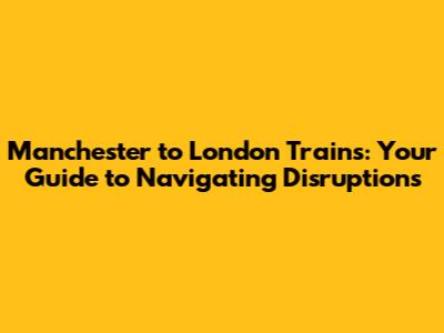 Manchester to London Trains: Your Guide to Navigating Disruptions