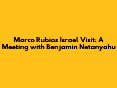 Marco Rubio's Israel Visit: A Meeting with Benjamin Netanyahu