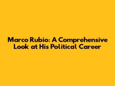 Marco Rubio: A Comprehensive Look at His Political Career