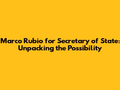 Marco Rubio for Secretary of State: Unpacking the Possibility