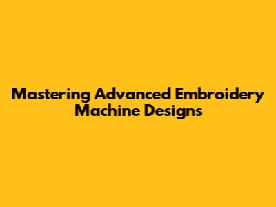 Mastering Advanced Embroidery Machine Designs