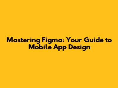 Mastering Figma: Your Guide to Mobile App Design
