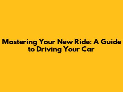Mastering Your New Ride: A Guide to Driving Your Car