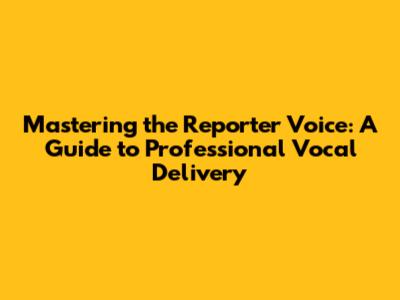 Mastering the Reporter Voice: A Guide to Professional Vocal Delivery