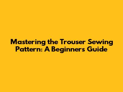 Mastering the Trouser Sewing Pattern: A Beginner's Guide
