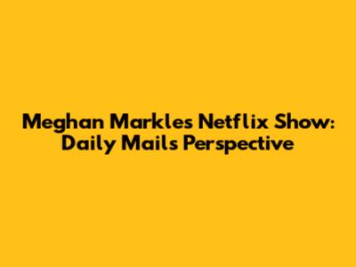 Meghan Markle's Netflix Show: Daily Mail's Perspective