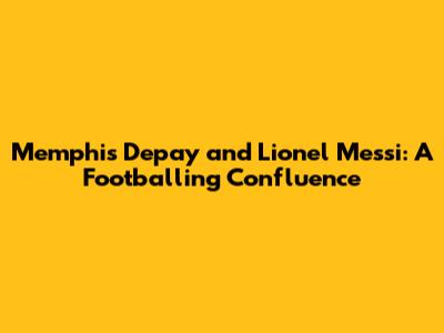 Memphis Depay and Lionel Messi: A Footballing Confluence