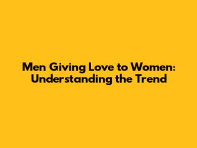 Men Giving Love to Women: Understanding the Trend