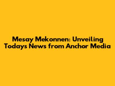Mesay Mekonnen: Unveiling Today's News from Anchor Media