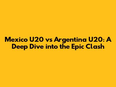Mexico U20 vs Argentina U20: A Deep Dive into the Epic Clash