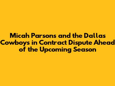 Micah Parsons and the Dallas Cowboys in Contract Dispute Ahead of the Upcoming Season