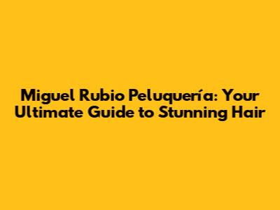 Miguel Rubio Peluquería: Your Ultimate Guide to Stunning Hair