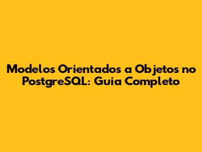 Modelos Orientados a Objetos no PostgreSQL: Guia Completo
