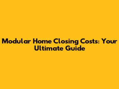 Modular Home Closing Costs: Your Ultimate Guide