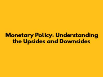 Monetary Policy: Understanding the Upsides and Downsides