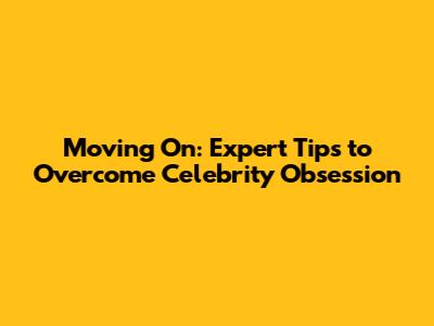 Moving On: Expert Tips to Overcome Celebrity Obsession