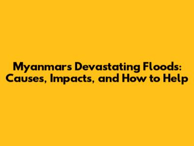 Myanmar's Devastating Floods: Causes, Impacts, and How to Help