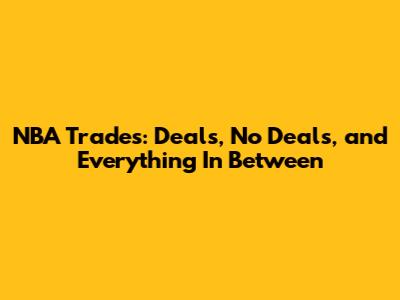 NBA Trades: Deals, No Deals, and Everything In Between