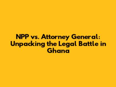 NPP vs. Attorney General: Unpacking the Legal Battle in Ghana