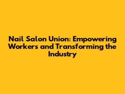 Nail Salon Union: Empowering Workers and Transforming the Industry