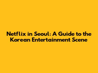 Netflix in Seoul: A Guide to the Korean Entertainment Scene